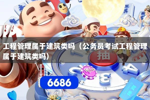 工程管理属于建筑类吗（公务员考试工程管理属于建筑类吗）