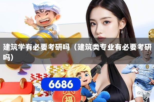 建筑学有必要考研吗(建筑类专业有必要考研吗)