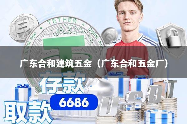 详细阅读:广东合和建筑五金(广东合和五金厂) 广东合和建筑五金(广东合和五金厂)